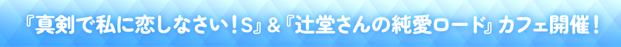 『真剣で私に恋しなさい！S』＆『辻堂さんの純愛ロード』カフェイベント開催！